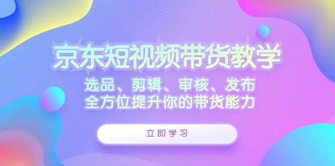 京东短视频带货教学：选品、剪辑、审核、发布，全方位提升你的带货能力-三月轻创