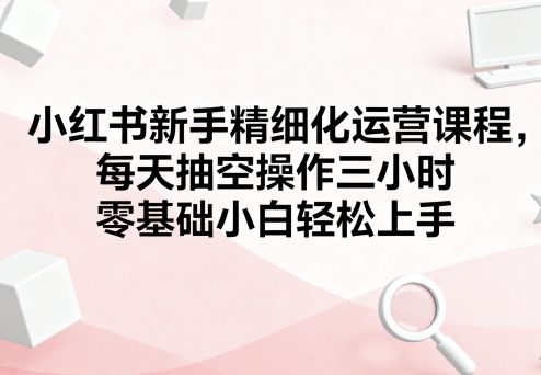 小红书新手精细化运营课程，每天抽空操作三小时，零基础小白轻松上手-三月轻创