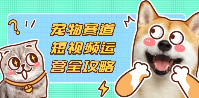 宠物赛道短视频运营全攻略，选品拍摄剪辑实操，实现流量到收益转化-三月轻创