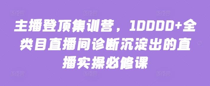 主播登顶集训营，10000+全类目直播间诊断沉淀出的直播实操必修课-三月轻创
