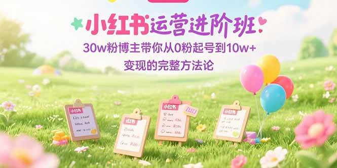 （15318期）小红书运营进阶班：30w粉博主带你从0粉起号到10w+变现的完整方法论-三月轻创