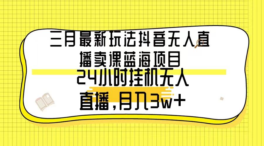 三月最新玩法抖音无人直播卖课蓝海项目，24小时无人直播，月入3w+-三月轻创
