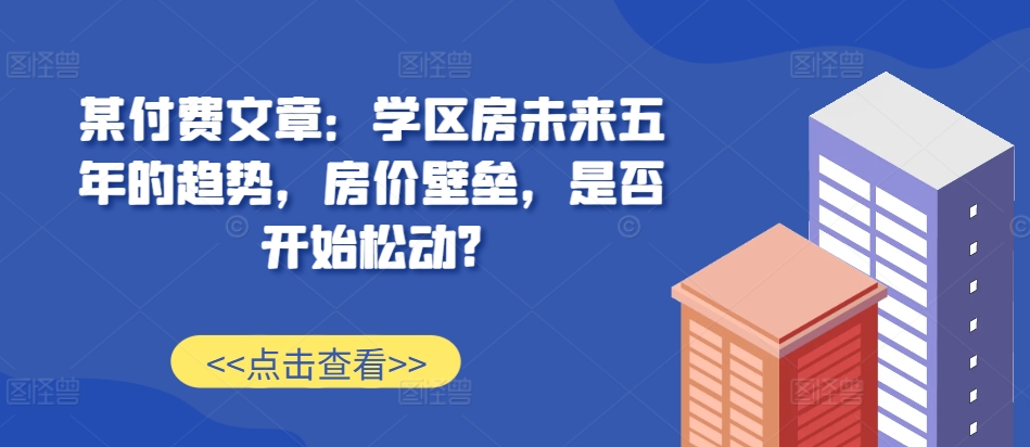 某付费文章：学区房未来五年的趋势，房价壁垒，是否开始松动?-三月轻创