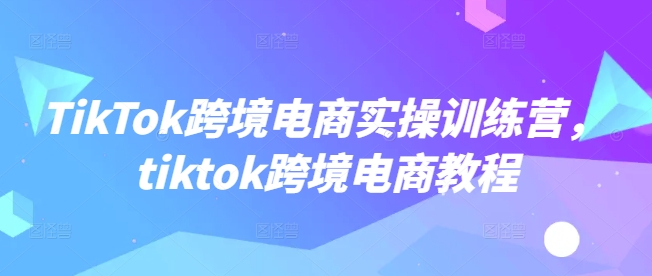 TikTok跨境电商实操训练营，tiktok跨境电商教程-三月轻创