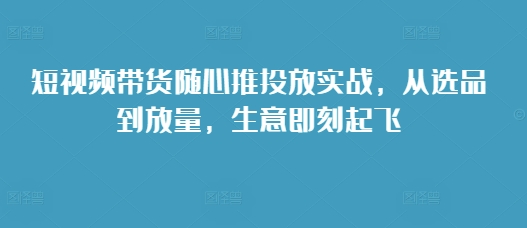 短视频带货随心推投放实战，从选品到放量，生意即刻起飞-三月轻创