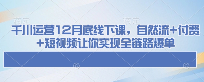 千川运营12月底线下课，自然流+付费+短视频让你实现全链路爆单-三月轻创