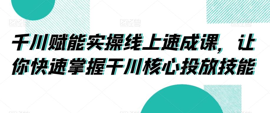 千川赋能实操线上速成课，让你快速掌握干川核心投放技能-三月轻创