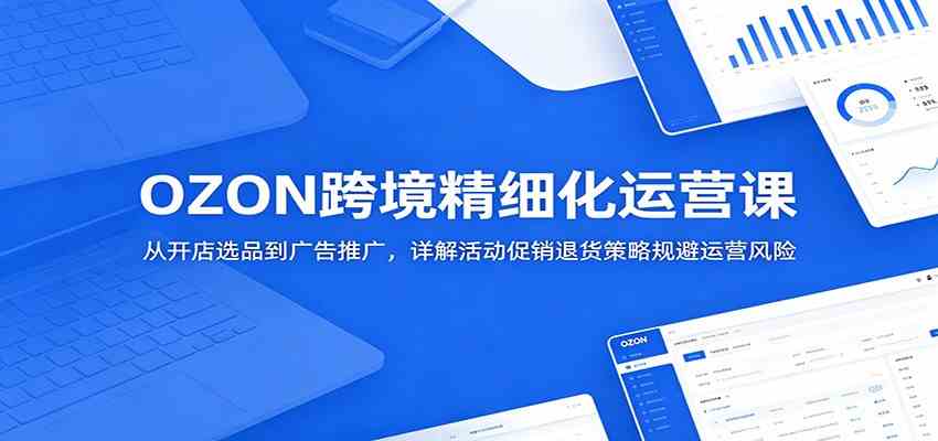 OZON跨境精细化运营课:从开店选品到广告推广,详解活动促销退货策略规避运营风险-三月轻创