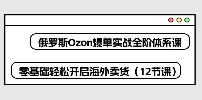 俄罗斯 Ozon-爆单实战全阶体系课，零基础轻松开启海外卖货(12节课-三月轻创