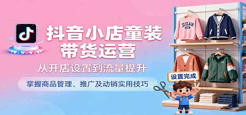 抖音小店童装带货运营，从开店设置到流量提升，掌握商品管理、推广及动销实用技巧-三月轻创