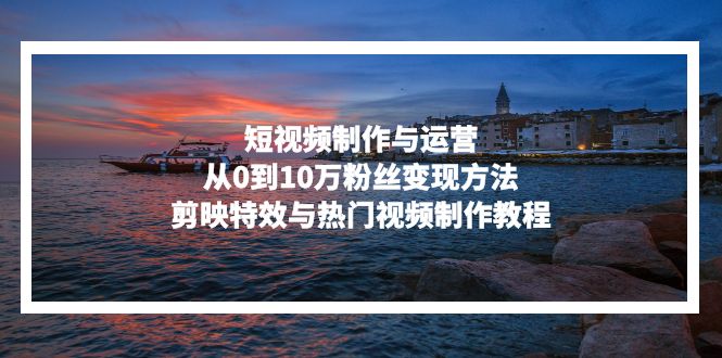 短视频制作与运营，从0到10万粉丝变现方法，剪映特效与热门视频制作教程-三月轻创