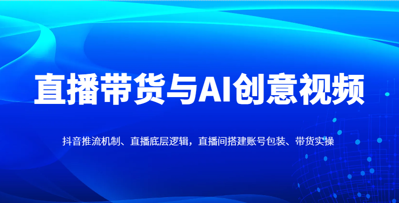直播带货与AI创意视频，抖音推流机制、直播底层逻辑，直播间搭建账号包装、带货实操-三月轻创