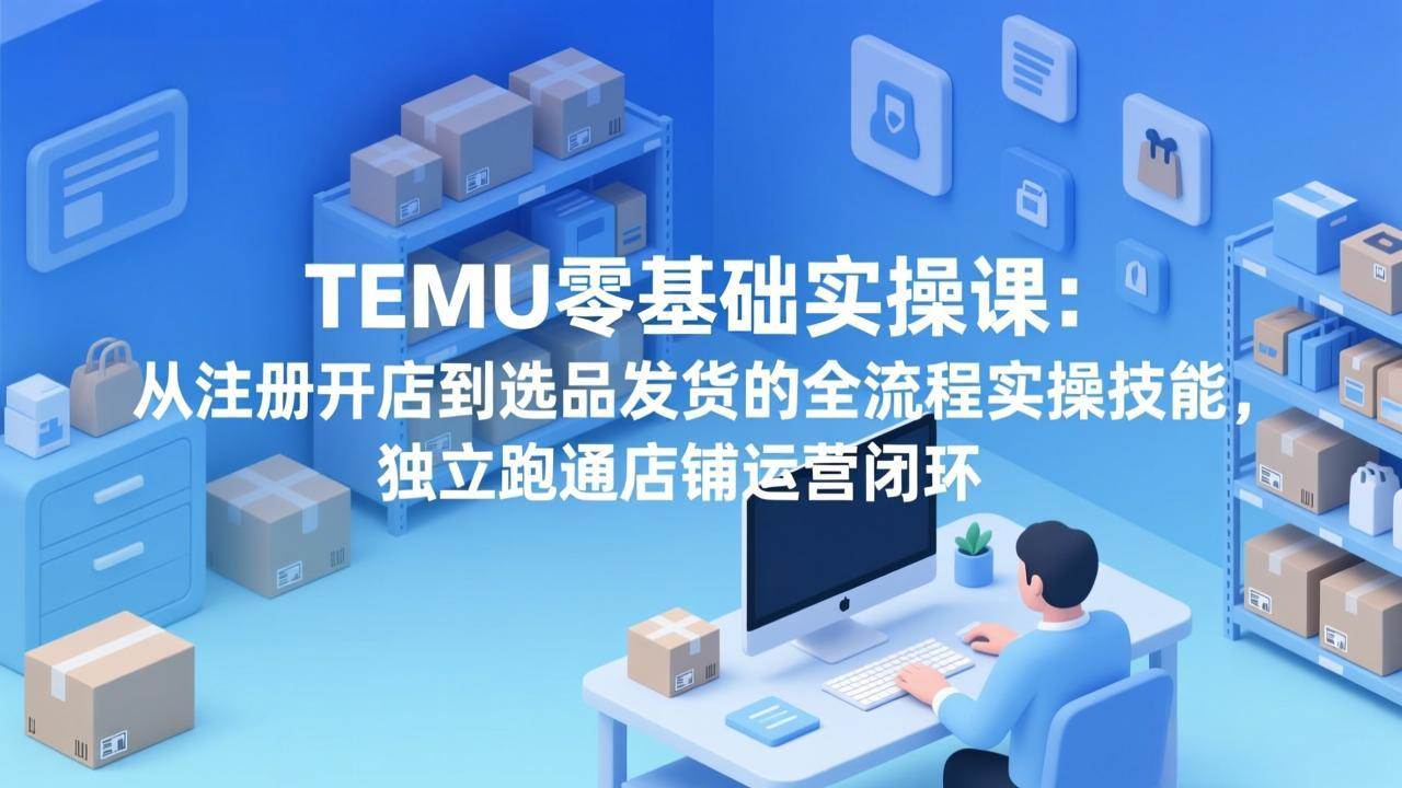 （17568期）TEMU零基础实操课：从注册开店到选品发货的全流程实操技能，独立跑通店铺运营闭环-三月轻创