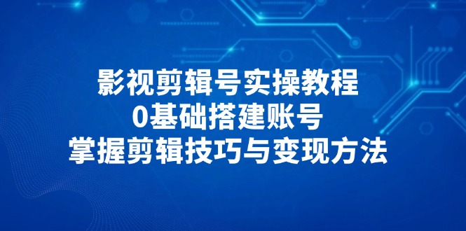 影视剪辑号实操教程，0基础搭建账号，掌握剪辑技巧与变现方法-三月轻创