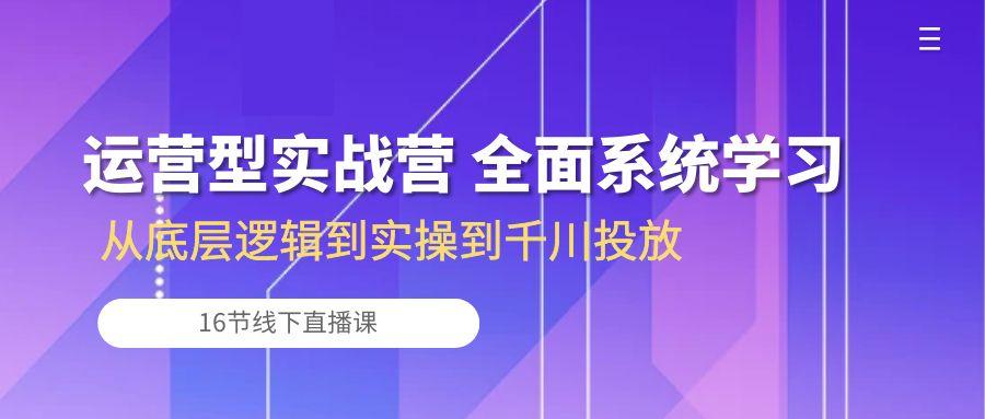 运营型实战营 全面系统学习-从底层逻辑到实操到千川投放(16节线下直播课-三月轻创