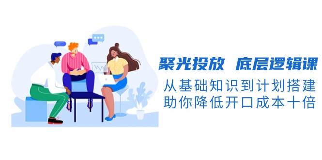 聚光投放底层逻辑课，从基础知识到计划搭建，助你降低开口成本十倍-三月轻创
