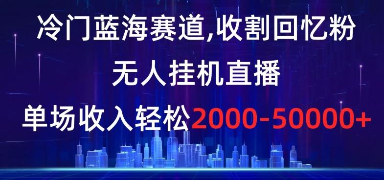 冷门蓝海赛道，收割回忆粉，无人挂机直播，单场收入轻松2000-5w+【揭秘】-三月轻创