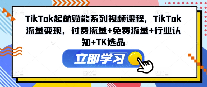 TikTok起航赋能系列视频课程，TikTok流量变现，付费流量+免费流量+行业认知+TK选品-三月轻创