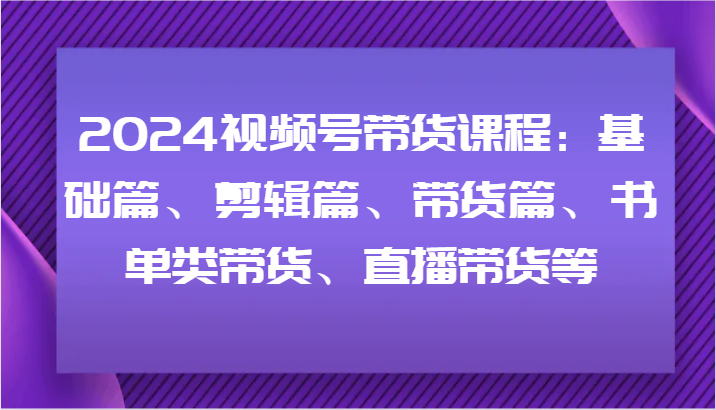 2024视频号带货课程：基础篇、剪辑篇、带货篇、书单类带货、直播带货等-三月轻创