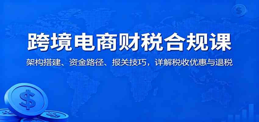 跨境电商财税合规课:架构搭建、资金路径、报关技巧,详解税收优惠与退税-三月轻创