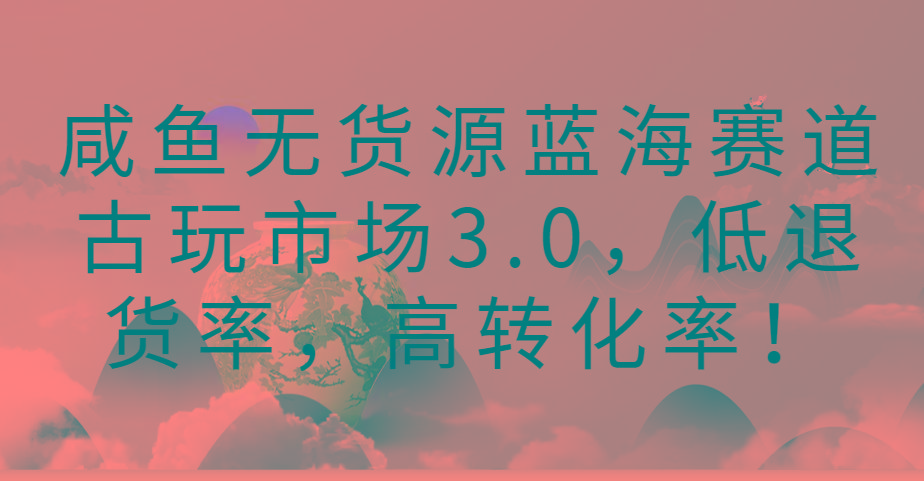 咸鱼无货源蓝海赛道古玩市场3.0，低退货率，高转化率！-三月轻创