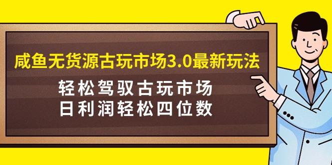 (9337期)咸鱼无货源古玩市场3.0最新玩法,轻松驾驭古玩市场,日利润轻松四位数!...-三月轻创
