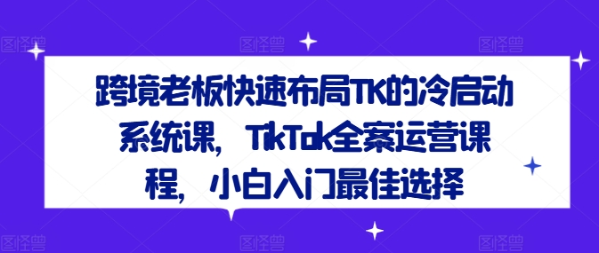跨境老板快速布局TK的冷启动系统课，TikTok全案运营课程，小白入门最佳选择-三月轻创