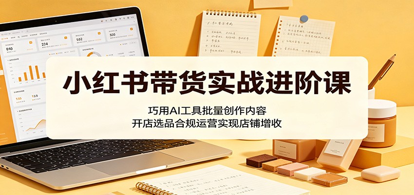 小红书带货实战进阶课:巧用AI工具批量创作内容,开店选品合规运营实现店铺增收-三月轻创