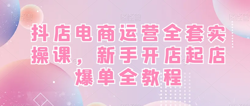 抖店电商运营全套实操课，新手开店起店爆单全教程-三月轻创