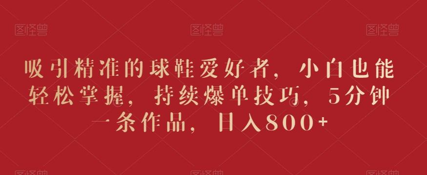 吸引精准的球鞋爱好者，小白也能轻松掌握，持续爆单技巧，5分钟一条作品，日入800+【揭秘】-三月轻创