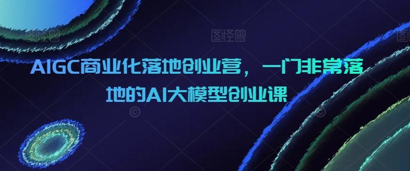 AIGC商业化落地创业营，一门非常落地的AI大模型创业课-三月轻创