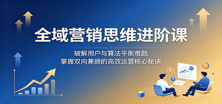 全域营销思维进阶课:破解用户与算法平衡难题,掌握双向兼顾的高效运营核心秘诀-三月轻创