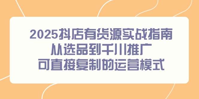 （14983期）2025抖店有货源实战指南，从选品到千川推广，可直接复制的运营模式-三月轻创