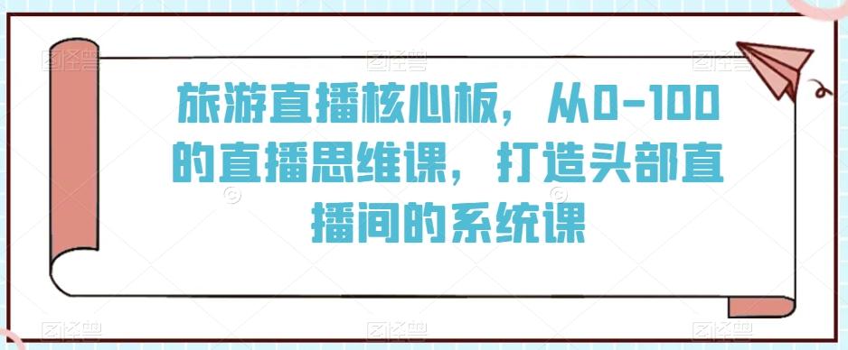 旅游直播核心板，从0-100的直播思维课，打造头部直播间的系统课-三月轻创