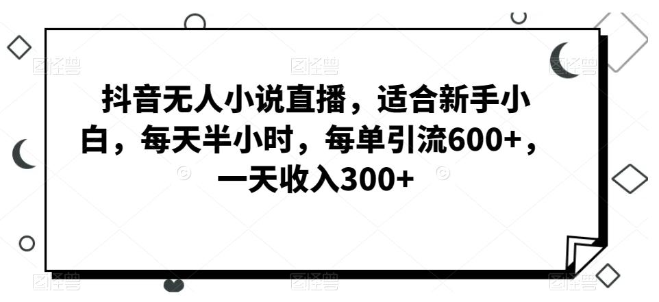 抖音无人小说直播，适合新手小白，每天半小时，每单引流600+，一天收入300+-三月轻创