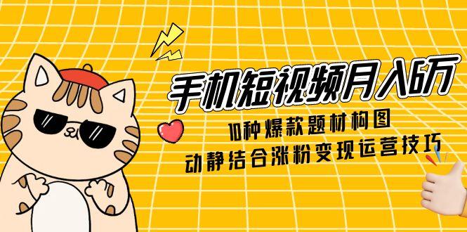 手机短视频月入6万，10种爆款题材构图，动静结合涨粉变现运营技巧-三月轻创