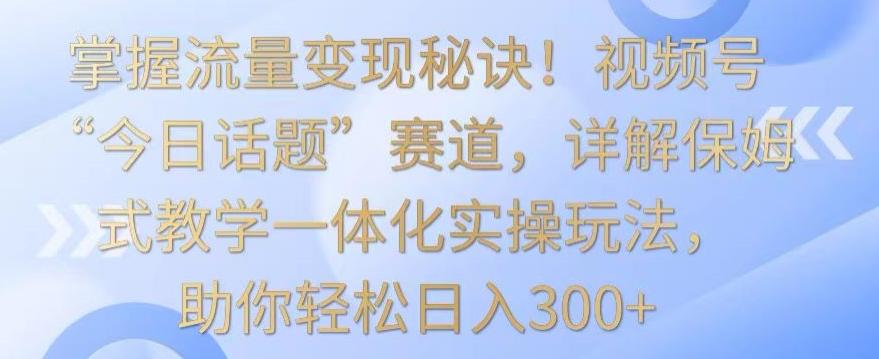 掌握流量变现秘诀！视频号“今日话题”赛道，详解保姆式教学一体化实操玩法，助你轻松日入300+【揭秘】-三月轻创