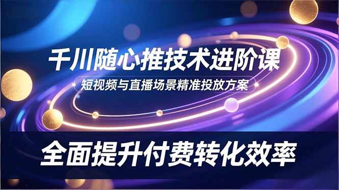 （16688期）千川随心推技术进阶课，短视频与直播场景精准投放方案，全面提升付费转化效率-三月轻创