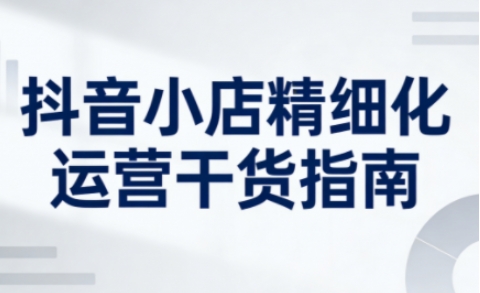 抖音小店精细化运营干货指南新版，助力商家系统提升店铺运营能力（更新26年5月）-三月轻创