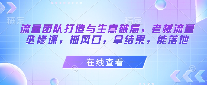 流量团队打造与生意破局，老板流量必修课，抓风口，拿结果，能落地-三月轻创