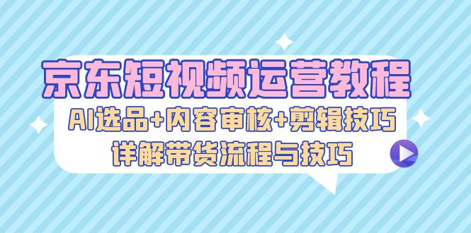 京东短视频运营教程：AI选品+内容审核+剪辑技巧，详解带货流程与技巧-三月轻创