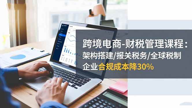 （16509期）跨境电商-财税管理课程：架构搭建/报关税务/全球税制，企业合规成本降30%-三月轻创