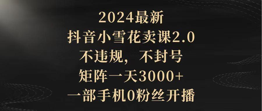 (9639期)2024最新抖音小雪花卖课2.0 不违规 不封号 矩阵一天3000+一部手机0粉丝开播-三月轻创