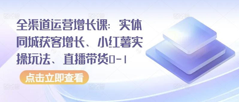 全渠道运营增长课：实体同城获客增长、小红薯实操玩法、直播带货0-1-三月轻创