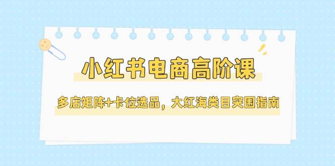 （14940期）小红书电商高阶课，多店矩阵+卡位选品，大红海类目突围指南（更新5月）-三月轻创