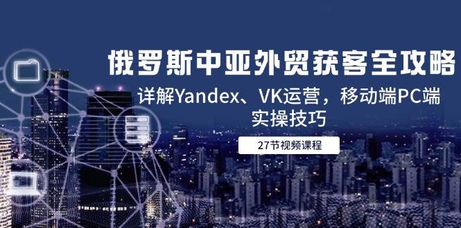 （14959期）俄罗斯中亚外贸获客全攻略，详解Yandex、VK运营，移动端PC端实操技巧-三月轻创