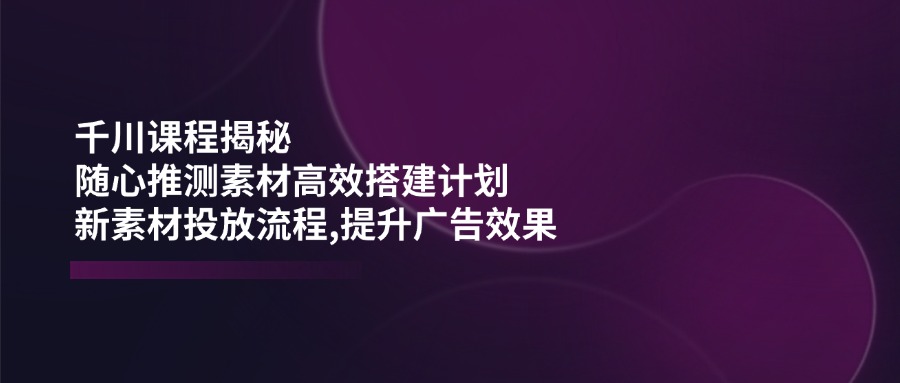 千川课程揭秘：随心推测素材高效搭建计划,新素材投放流程,提升广告效果-三月轻创