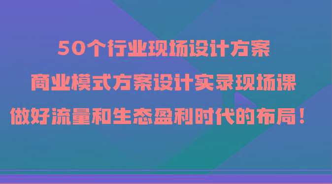 50个行业现场设计方案，商业模式方案设计实录现场课，做好流量和生态盈利时代的布局！-三月轻创