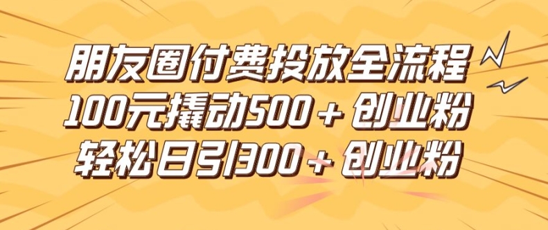 朋友圈高效付费投放全流程，100元撬动500+创业粉，日引流300加精准创业粉【揭秘】-三月轻创
