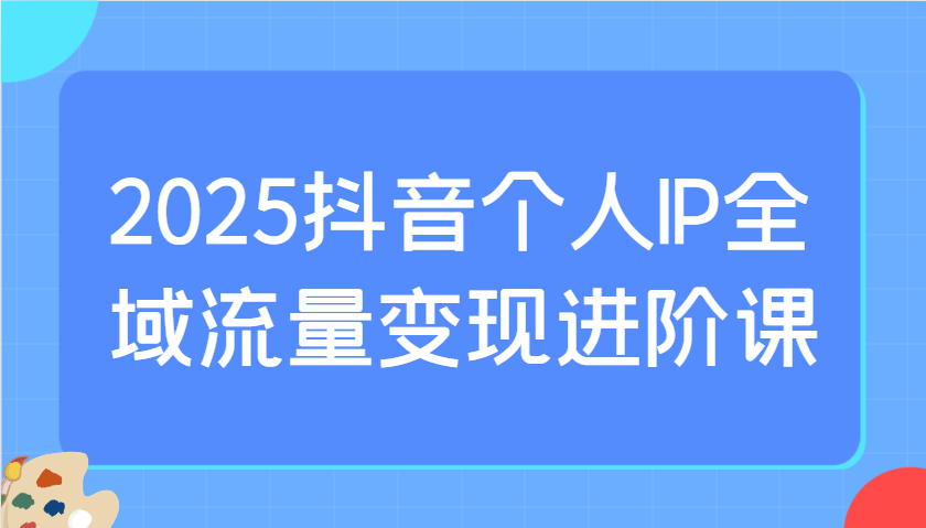2025抖音个人IP全域流量变现进阶课：选爆品、抖音付费投流、千川投流实操及优化等-三月轻创